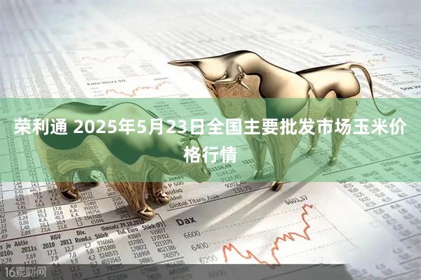 荣利通 2025年5月23日全国主要批发市场玉米价格行情