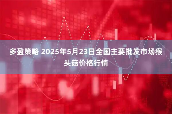 多盈策略 2025年5月23日全国主要批发市场猴头菇价格行情