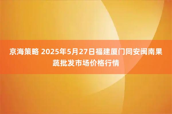 京海策略 2025年5月27日福建厦门同安闽南果蔬批发市场价格行情