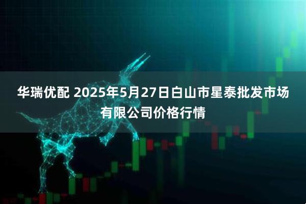 华瑞优配 2025年5月27日白山市星泰批发市场有限公司价格行情