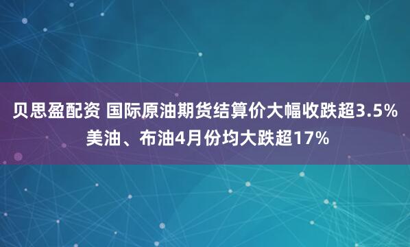 贝思盈配资 国际原油期货结算价大幅收跌超3.5% 美油、布油4月份均大跌超17%