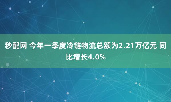 秒配网 今年一季度冷链物流总额为2.21万亿元 同比增长4.0%