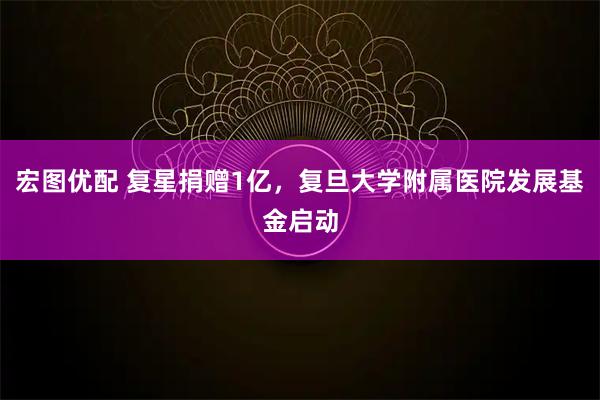 宏图优配 复星捐赠1亿，复旦大学附属医院发展基金启动