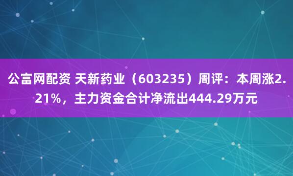 公富网配资 天新药业（603235）周评：本周涨2.21%，主力资金合计净流出444.29万元