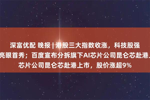 深富优配 晚报 | 港股三大指数收涨，科技股强势；壁仞科技上演亮眼首秀；百度宣布分拆旗下AI芯片公司昆仑芯赴港上市，股价涨超9%