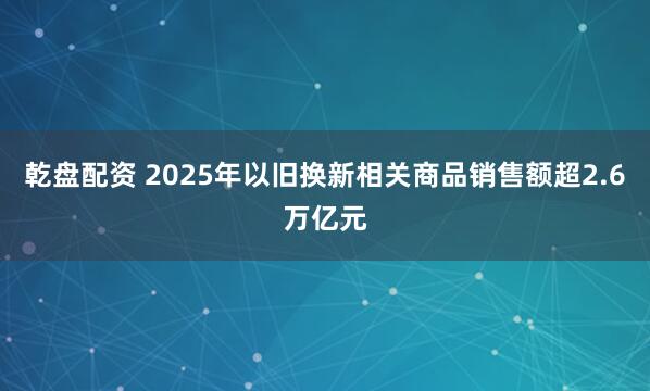 乾盘配资 2025年以旧换新相关商品销售额超2.6万亿元