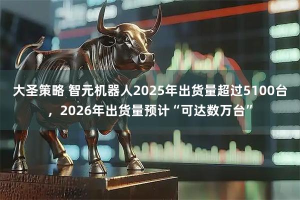 大圣策略 智元机器人2025年出货量超过5100台，2026年出货量预计“可达数万台”