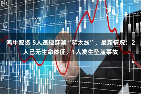 鸿牛配资 5人违规穿越“鳌太线”,最新情况:2人已无生命体征,1人发生坠崖事故