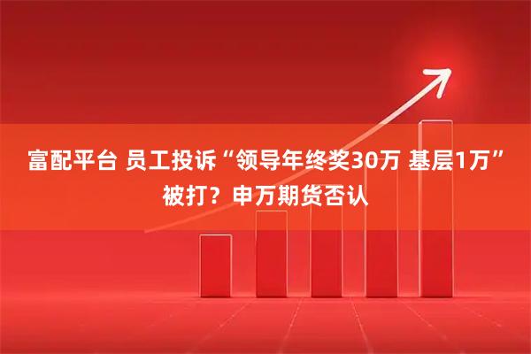 富配平台 员工投诉“领导年终奖30万 基层1万”被打？申万期货否认