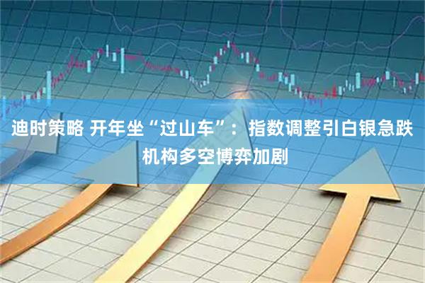 迪时策略 开年坐“过山车”：指数调整引白银急跌 机构多空博弈加剧