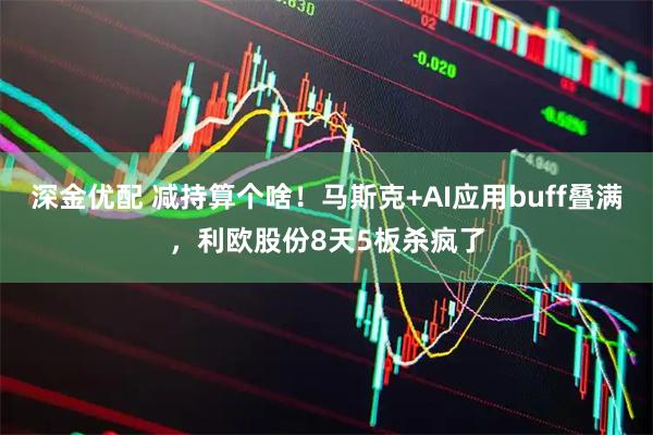 深金优配 减持算个啥！马斯克+AI应用buff叠满，利欧股份8天5板杀疯了
