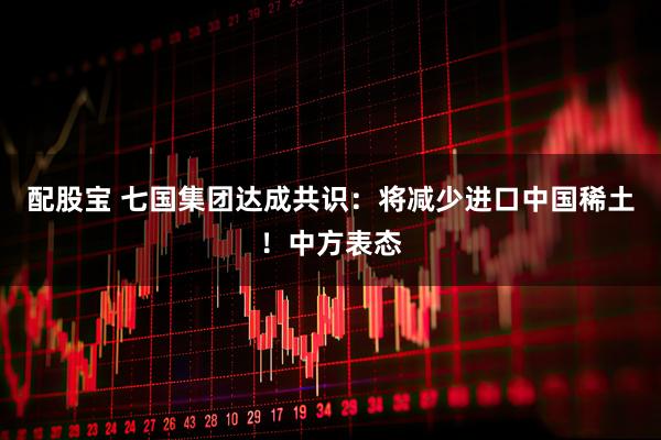 配股宝 七国集团达成共识：将减少进口中国稀土！中方表态