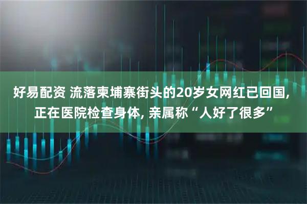 好易配资 流落柬埔寨街头的20岁女网红已回国, 正在医院检查身体, 亲属称“人好了很多”
