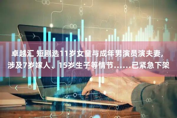 卓越汇 短剧选11岁女童与成年男演员演夫妻, 涉及7岁嫁人、15岁生子等情节……已紧急下架