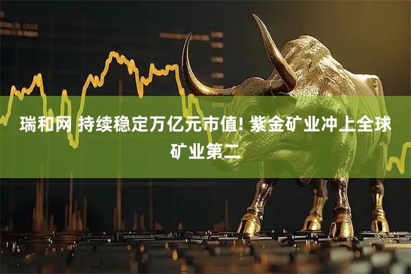 瑞和网 持续稳定万亿元市值! 紫金矿业冲上全球矿业第二