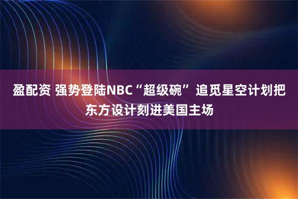 盈配资 强势登陆NBC“超级碗” 追觅星空计划把东方设计刻进美国主场