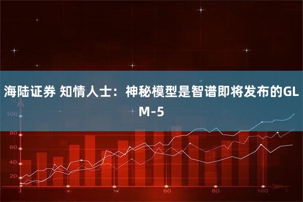 海陆证券 知情人士：神秘模型是智谱即将发布的GLM-5