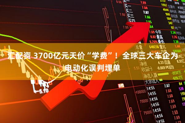 汇配资 3700亿元天价“学费”！全球三大车企为电动化误判埋单