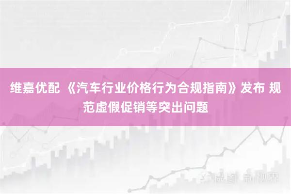 维嘉优配 《汽车行业价格行为合规指南》发布 规范虚假促销等突出问题