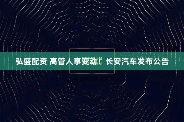 弘盛配资 高管人事变动！长安汽车发布公告