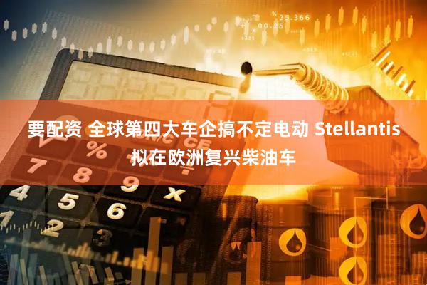 要配资 全球第四大车企搞不定电动 Stellantis拟在欧洲复兴柴油车