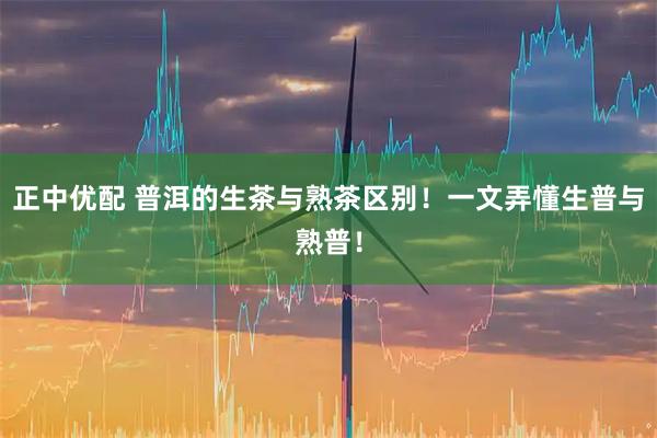 正中优配 普洱的生茶与熟茶区别！一文弄懂生普与熟普！