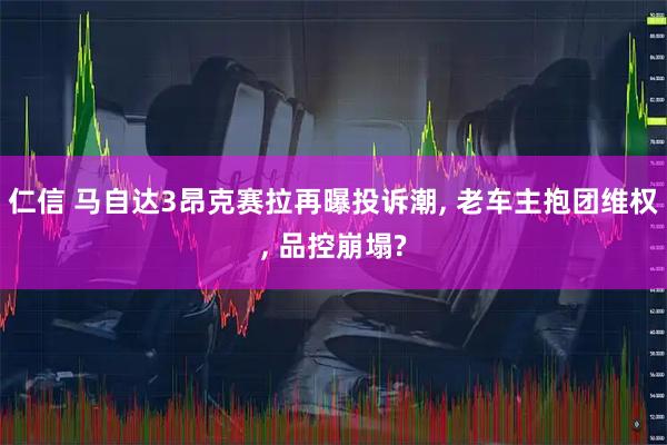 仁信 马自达3昂克赛拉再曝投诉潮, 老车主抱团维权, 品控崩塌?