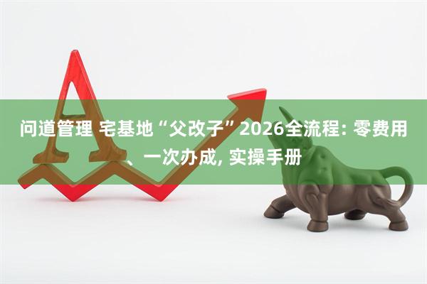 问道管理 宅基地“父改子”2026全流程: 零费用、一次办成, 实操手册