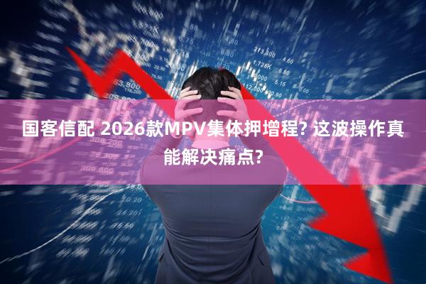 国客信配 2026款MPV集体押增程? 这波操作真能解决痛点?