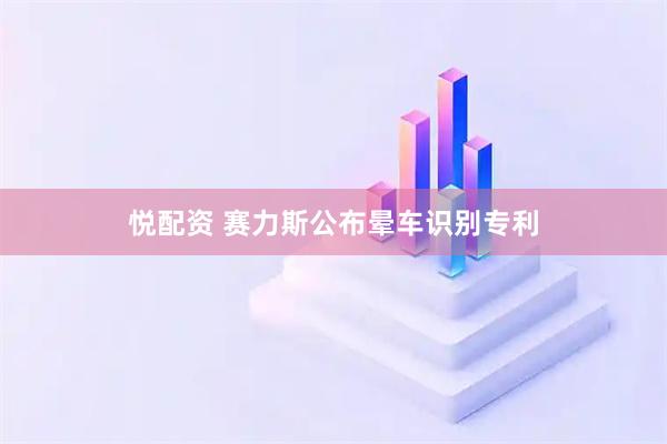 悦配资 赛力斯公布晕车识别专利