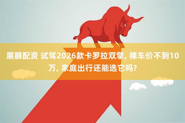展鵬配资 试驾2026款卡罗拉双擎, 裸车价不到10万, 家庭出行还能选它吗?