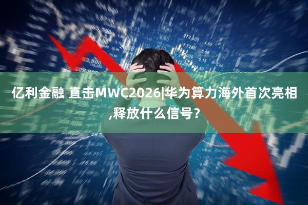 亿利金融 直击MWC2026|华为算力海外首次亮相,释放什么信号？