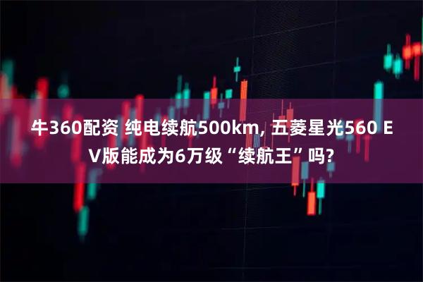 牛360配资 纯电续航500km, 五菱星光560 EV版能成为6万级“续航王”吗?