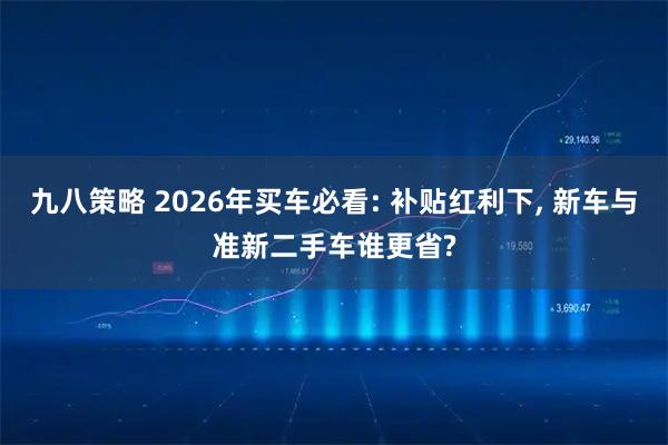 九八策略 2026年买车必看: 补贴红利下, 新车与准新二手车谁更省?